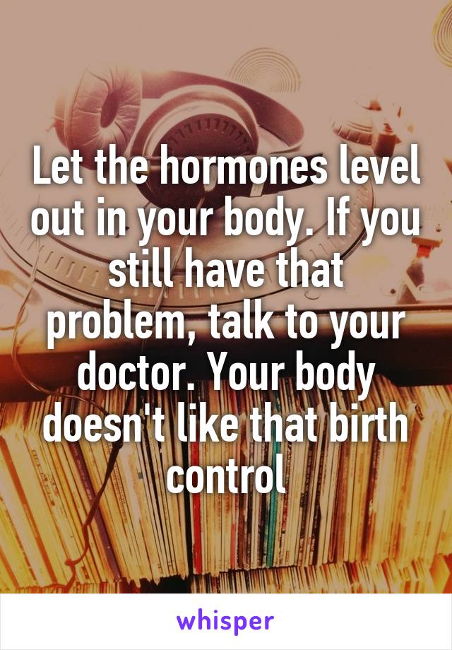 Let the hormones level out in your body. If you still have that problem, talk to your doctor. Your body doesn't like that birth control