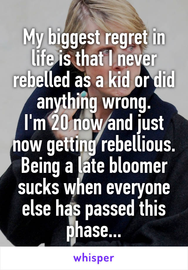 My biggest regret in life is that I never rebelled as a kid or did anything wrong.
I'm 20 now and just now getting rebellious.
Being a late bloomer sucks when everyone else has passed this phase...