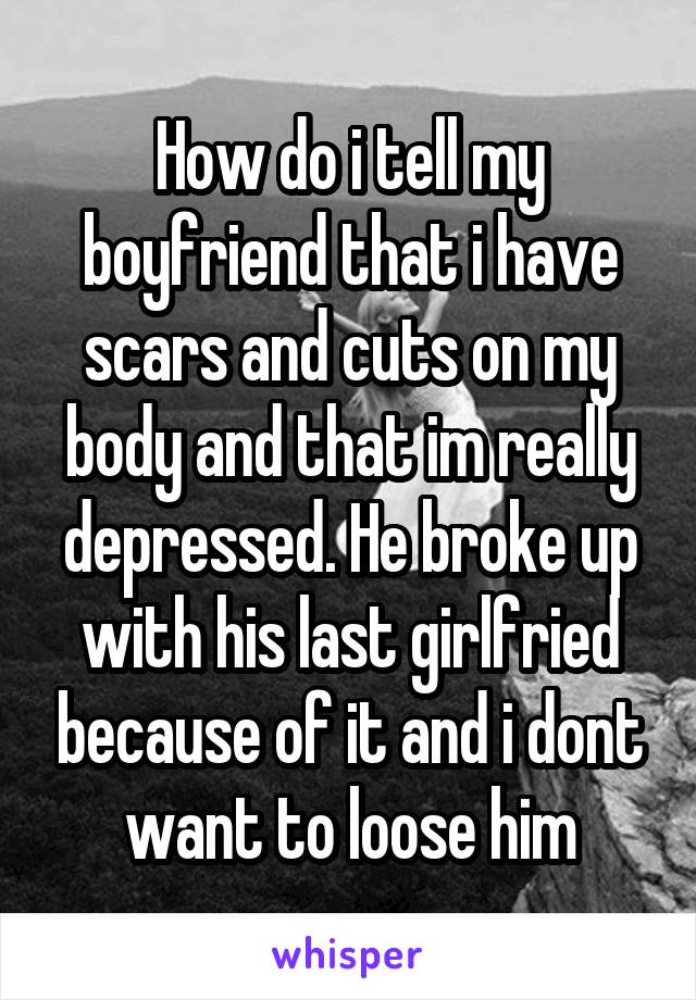 How do i tell my boyfriend that i have scars and cuts on my body and that im really depressed. He broke up with his last girlfried because of it and i dont want to loose him