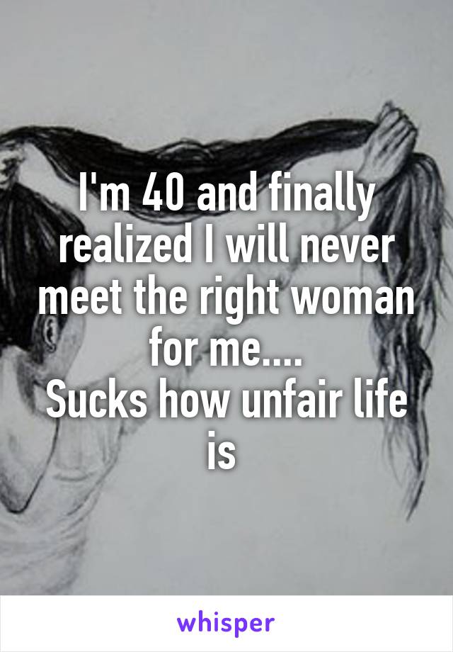 I'm 40 and finally realized I will never meet the right woman for me....
Sucks how unfair life is 