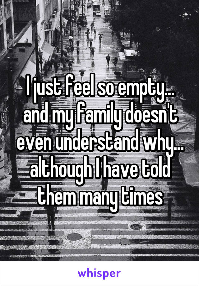 I just feel so empty... and my family doesn't even understand why... although I have told them many times