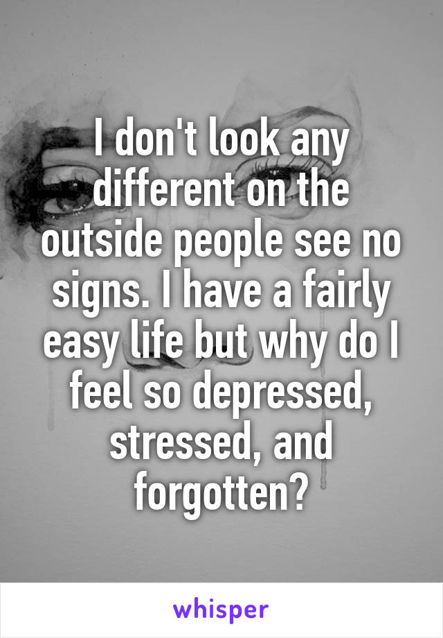 I don't look any different on the outside people see no signs. I have a fairly easy life but why do I feel so depressed, stressed, and forgotten?