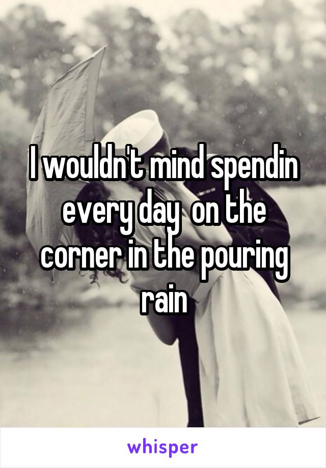 I wouldn't mind spendin every day  on the corner in the pouring rain