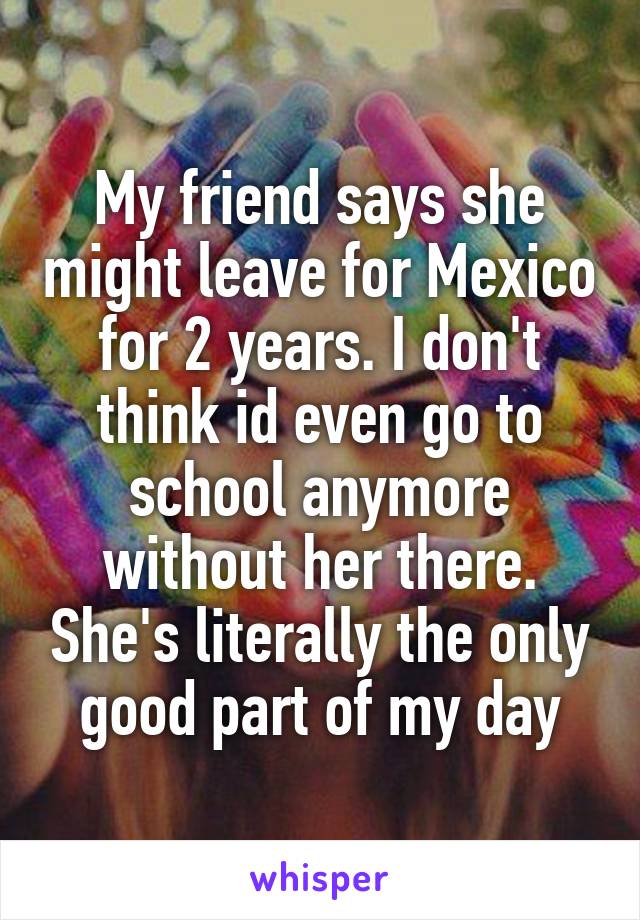 My friend says she might leave for Mexico for 2 years. I don't think id even go to school anymore without her there. She's literally the only good part of my day