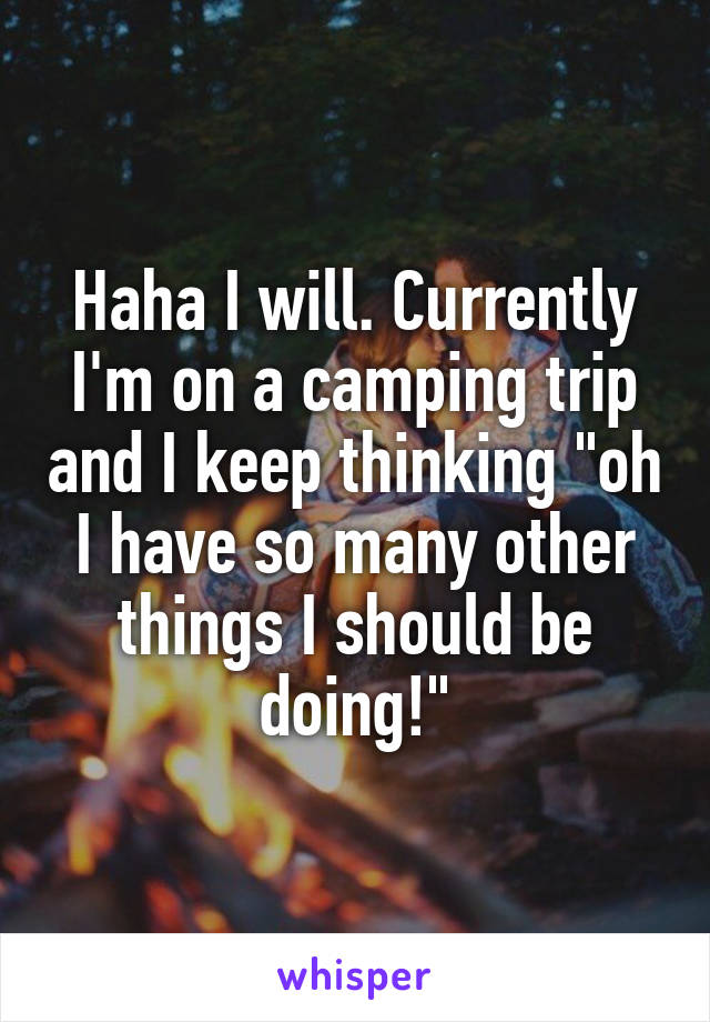 Haha I will. Currently I'm on a camping trip and I keep thinking "oh I have so many other things I should be doing!"