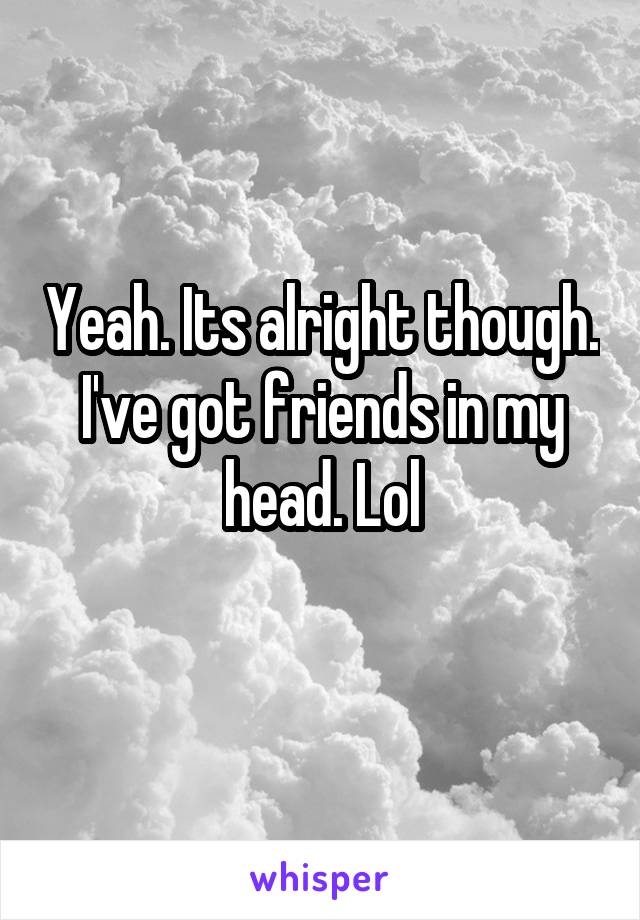 Yeah. Its alright though. I've got friends in my head. Lol
