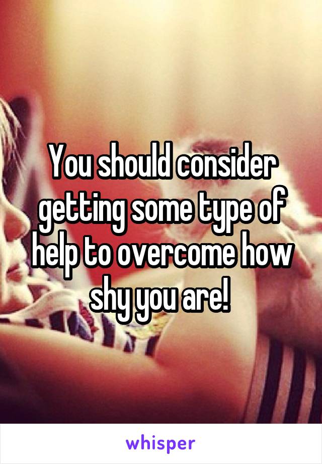 You should consider getting some type of help to overcome how shy you are! 