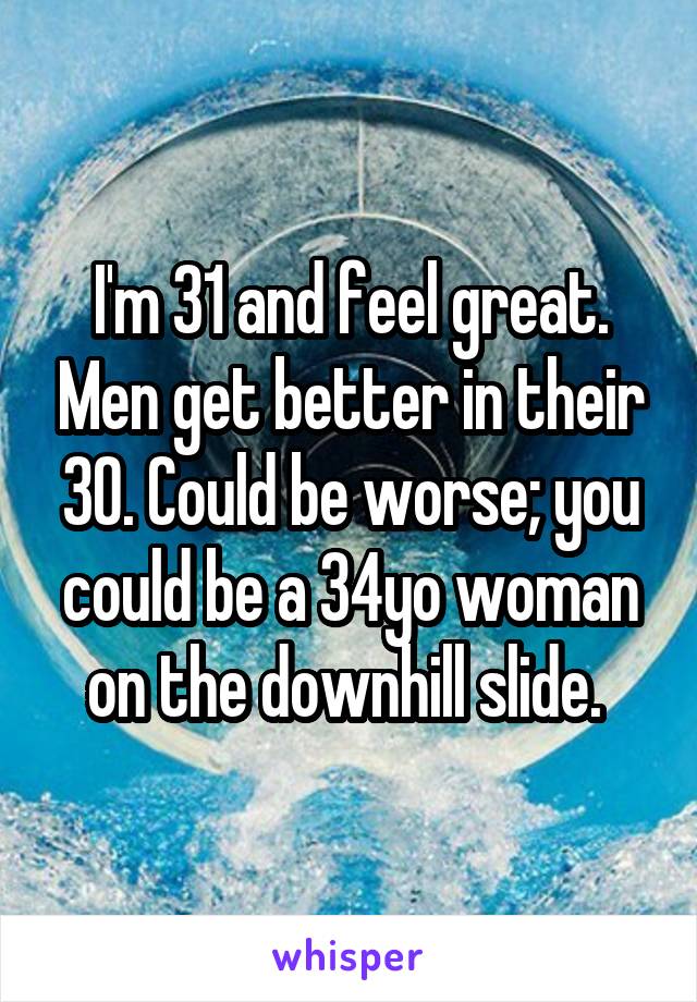 I'm 31 and feel great. Men get better in their 30. Could be worse; you could be a 34yo woman on the downhill slide. 