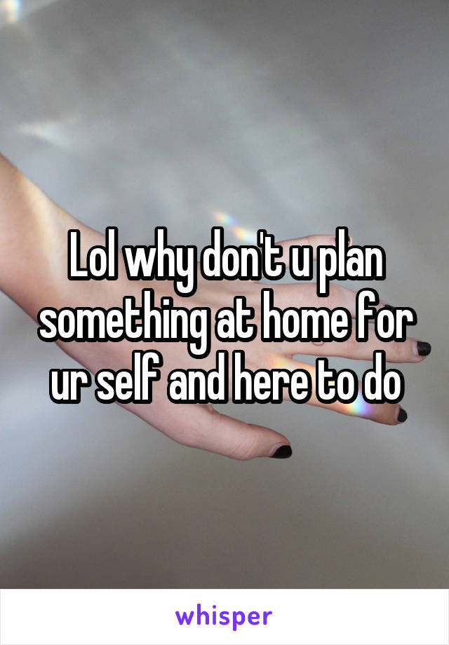 Lol why don't u plan something at home for ur self and here to do