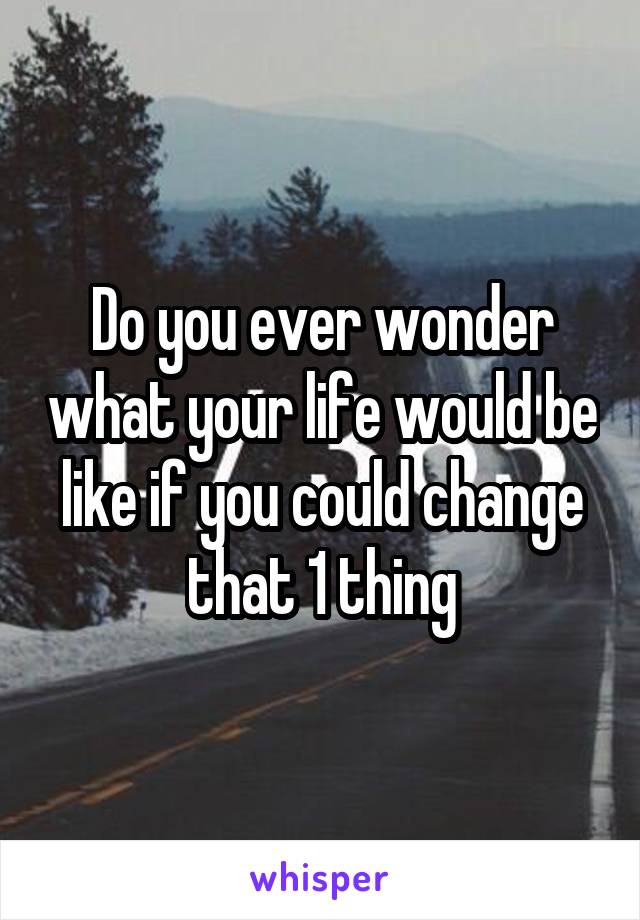 Do you ever wonder what your life would be like if you could change that 1 thing