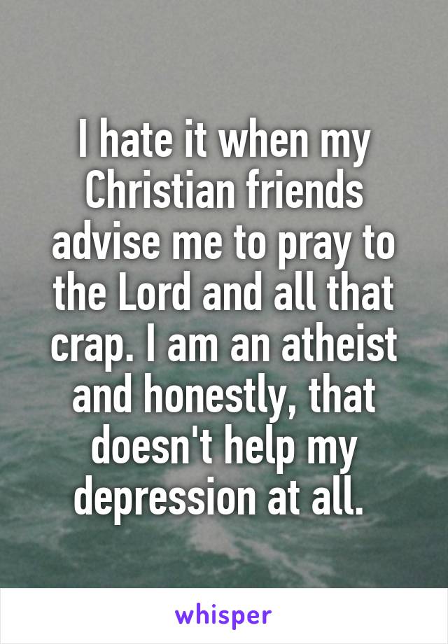 I hate it when my Christian friends advise me to pray to the Lord and all that crap. I am an atheist and honestly, that doesn't help my depression at all. 