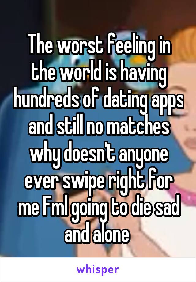 The worst feeling in the world is having hundreds of dating apps and still no matches why doesn't anyone ever swipe right for me Fml going to die sad and alone 