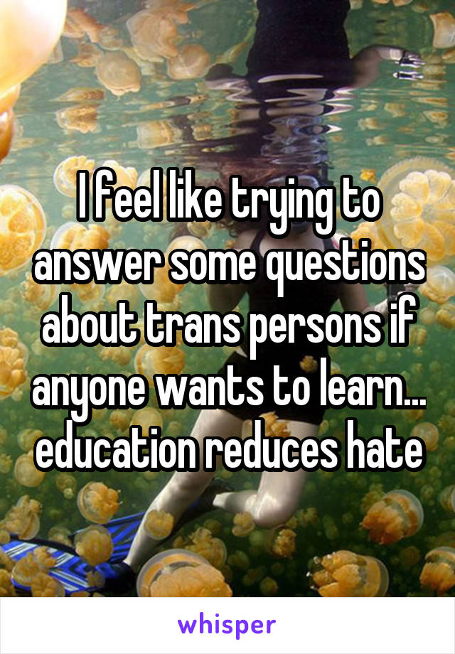 I feel like trying to answer some questions about trans persons if anyone wants to learn... education reduces hate