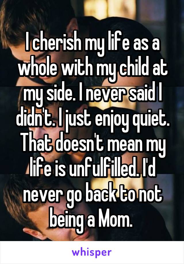 I cherish my life as a whole with my child at my side. I never said I didn't. I just enjoy quiet. That doesn't mean my life is unfulfilled. I'd never go back to not being a Mom. 
