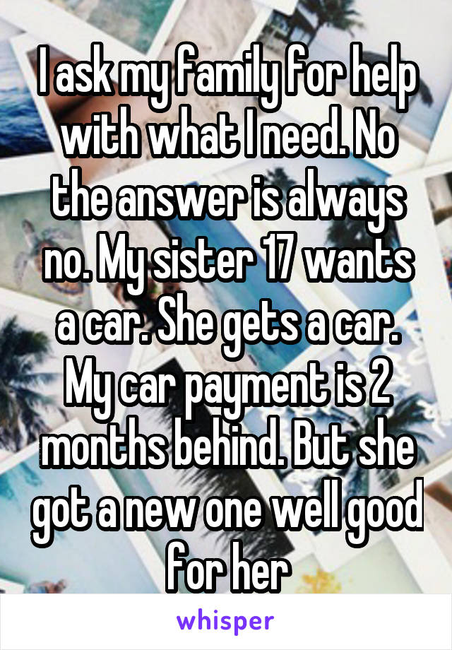 I ask my family for help with what I need. No the answer is always no. My sister 17 wants a car. She gets a car. My car payment is 2 months behind. But she got a new one well good for her