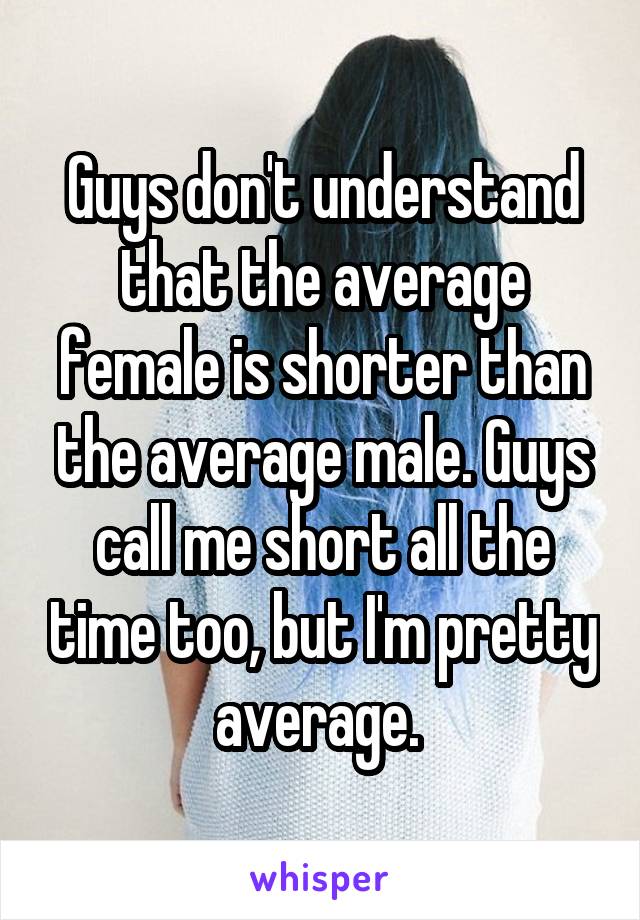 Guys don't understand that the average female is shorter than the average male. Guys call me short all the time too, but I'm pretty average. 