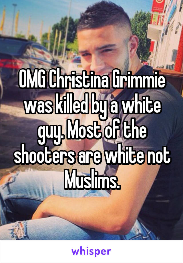 OMG Christina Grimmie was killed by a white guy. Most of the shooters are white not Muslims.