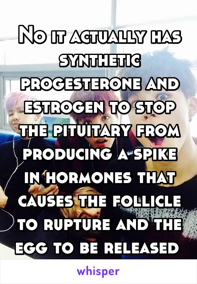 No it actually has synthetic progesterone and estrogen to stop the pituitary from producing a spike in hormones that causes the follicle to rupture and the egg to be released 