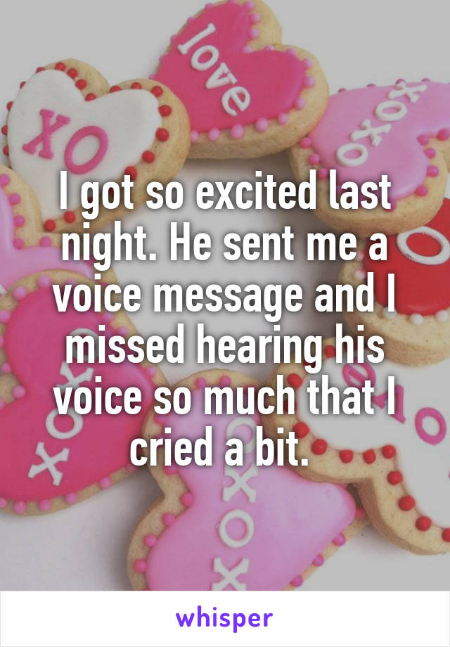 I got so excited last night. He sent me a voice message and I missed hearing his voice so much that I cried a bit. 