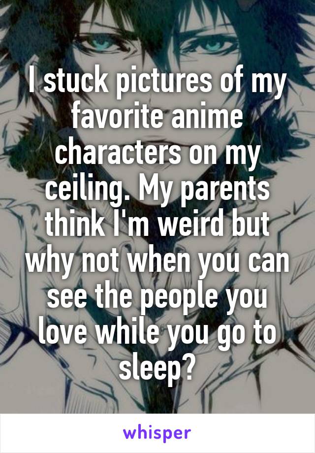 I stuck pictures of my favorite anime characters on my ceiling. My parents think I'm weird but why not when you can see the people you love while you go to sleep?