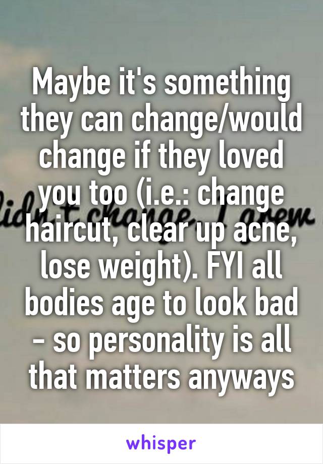 Maybe it's something they can change/would change if they loved you too (i.e.: change haircut, clear up acne, lose weight). FYI all bodies age to look bad - so personality is all that matters anyways