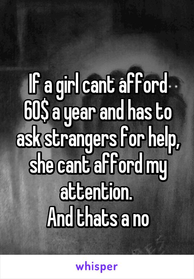  
If a girl cant afford 60$ a year and has to ask strangers for help, she cant afford my attention. 
And thats a no