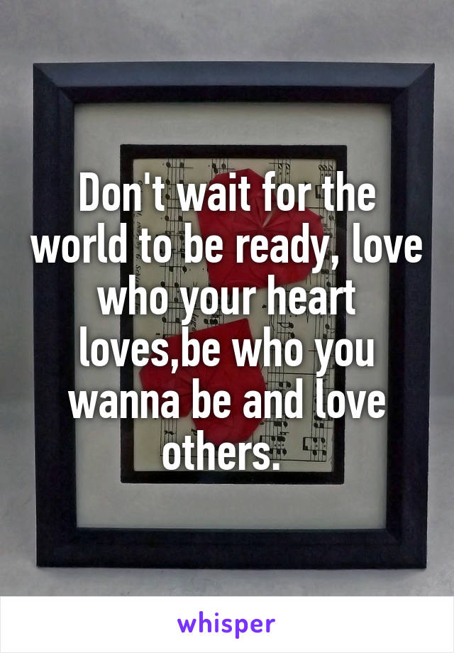 Don't wait for the world to be ready, love who your heart loves,be who you wanna be and love others. 