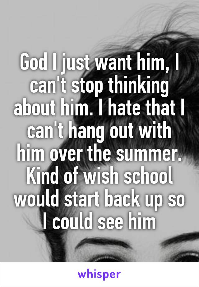 God I just want him, I can't stop thinking about him. I hate that I can't hang out with him over the summer. Kind of wish school would start back up so I could see him