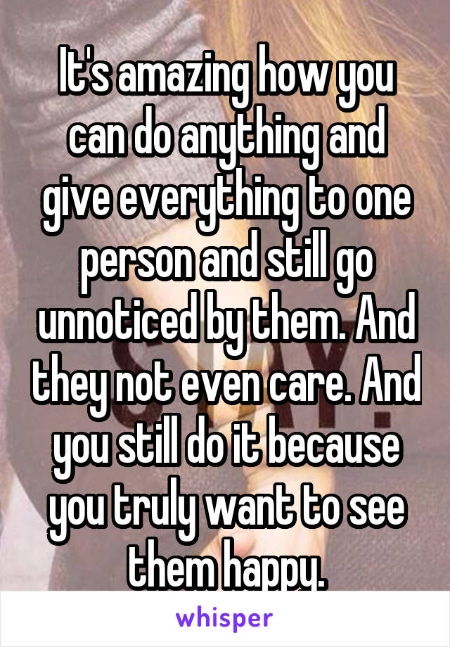 It's amazing how you can do anything and give everything to one person and still go unnoticed by them. And they not even care. And you still do it because you truly want to see them happy.