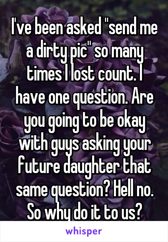 I've been asked "send me a dirty pic" so many times I lost count. I have one question. Are you going to be okay with guys asking your future daughter that same question? Hell no. So why do it to us?