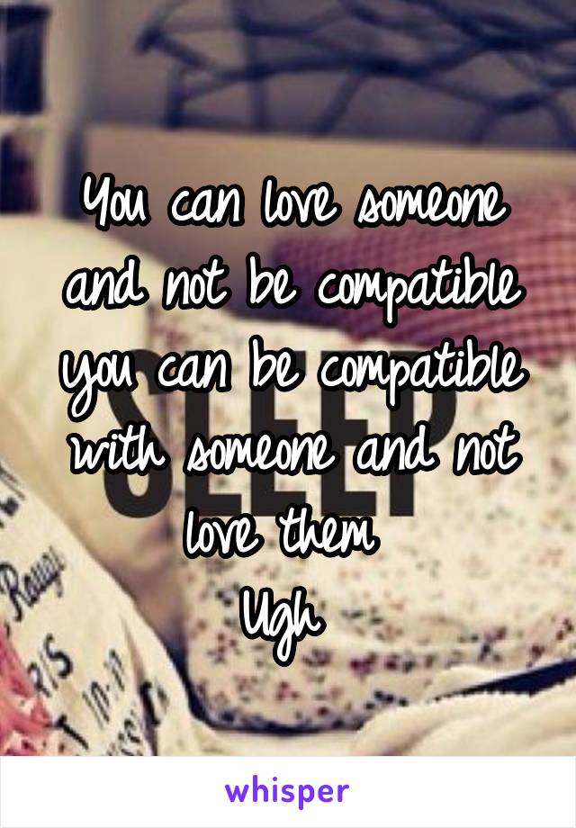 You can love someone and not be compatible you can be compatible with someone and not love them 
Ugh 