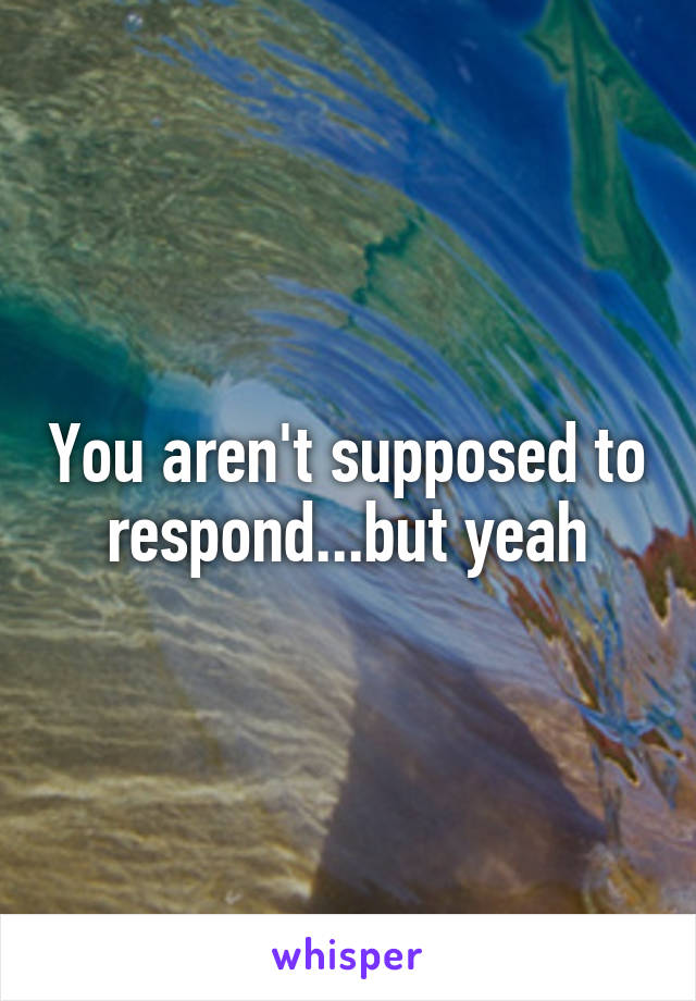 You aren't supposed to respond...but yeah