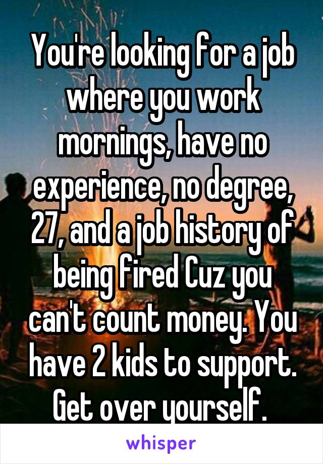 You're looking for a job where you work mornings, have no experience, no degree, 27, and a job history of being fired Cuz you can't count money. You have 2 kids to support. Get over yourself. 