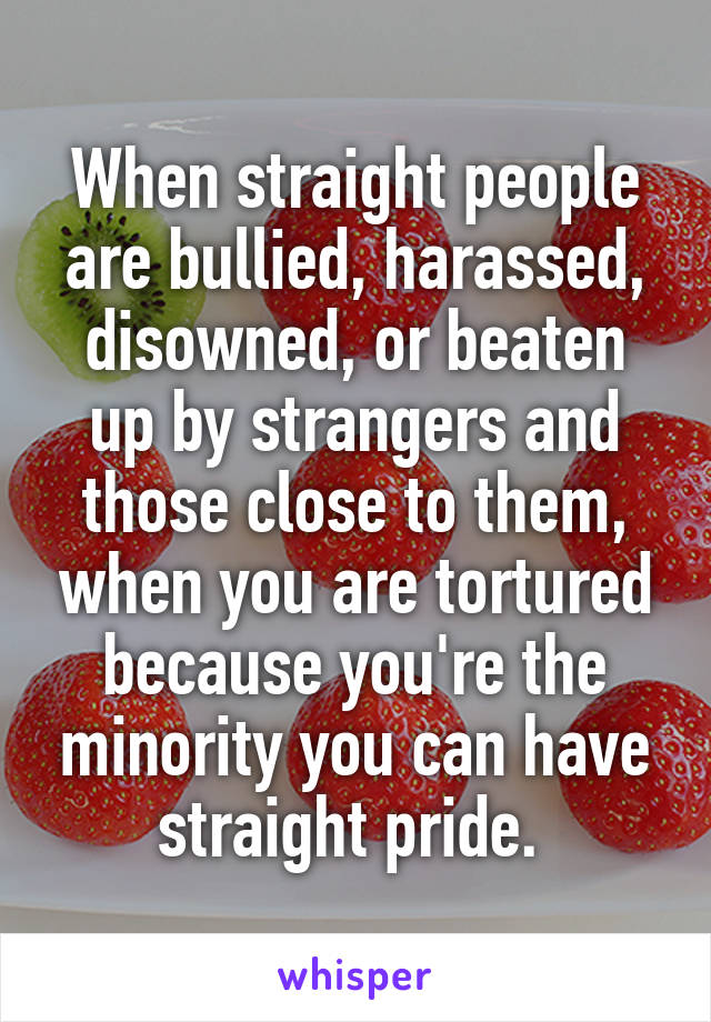 When straight people are bullied, harassed, disowned, or beaten up by strangers and those close to them, when you are tortured because you're the minority you can have straight pride. 