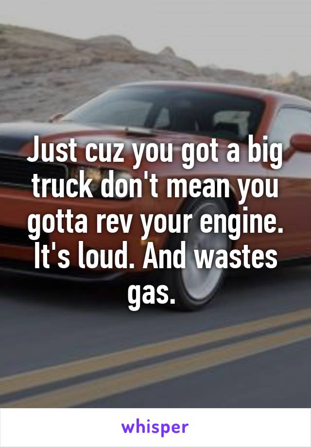 Just cuz you got a big truck don't mean you gotta rev your engine. It's loud. And wastes gas. 