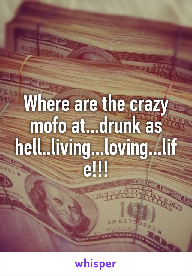 Where are the crazy mofo at...drunk as hell..living...loving...life!!!