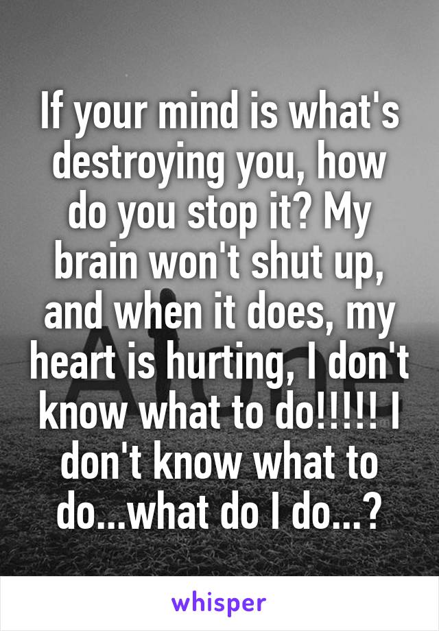 If your mind is what's destroying you, how do you stop it? My brain won't shut up, and when it does, my heart is hurting, I don't know what to do!!!!! I don't know what to do...what do I do...?