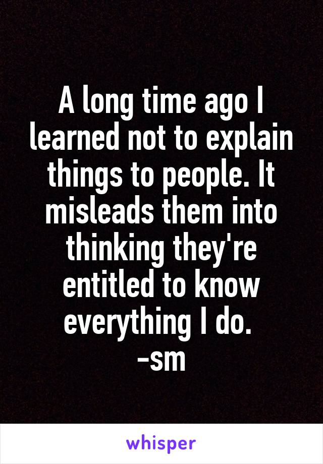 A long time ago I learned not to explain things to people. It misleads them into thinking they're entitled to know everything I do. 
-sm