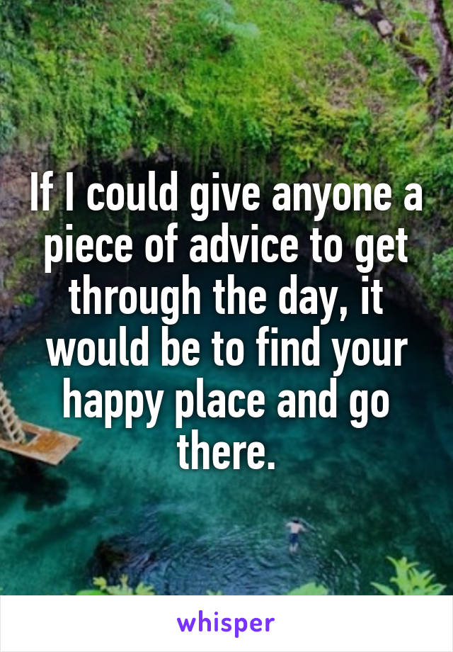 If I could give anyone a piece of advice to get through the day, it would be to find your happy place and go there.