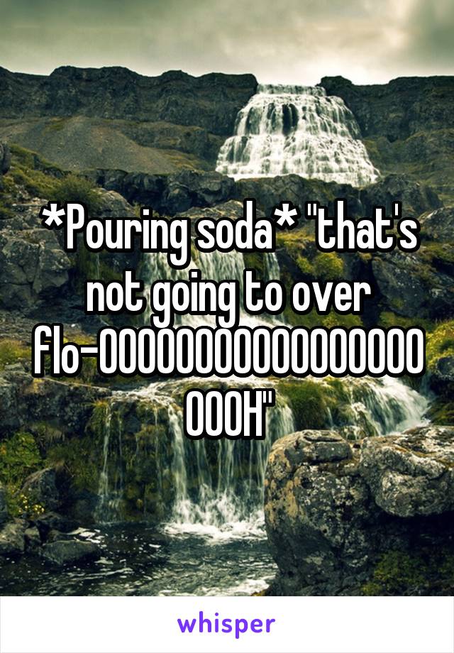 *Pouring soda* "that's not going to over flo-OOOOOOOOOOOOOOOOOOOOH"