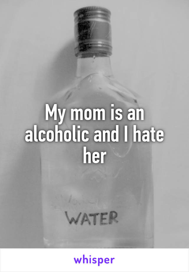 My mom is an alcoholic and I hate her