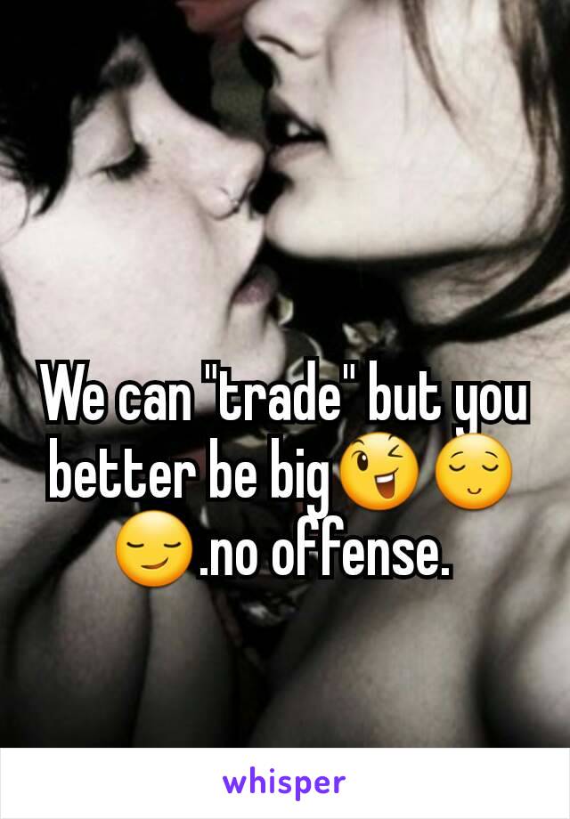 We can "trade" but you better be big😉😌😏.no offense. 