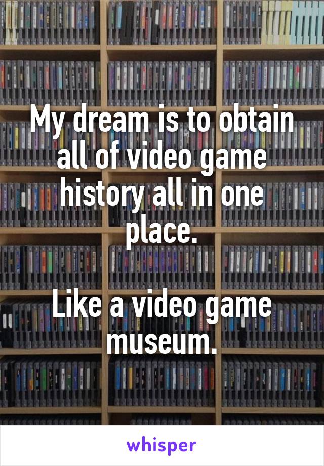 My dream is to obtain all of video game history all in one place.

Like a video game museum.