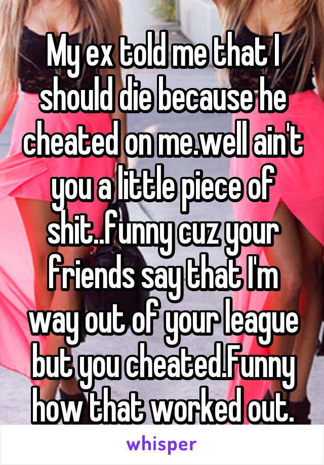 My ex told me that I should die because he cheated on me.well ain't you a little piece of shit..funny cuz your friends say that I'm way out of your league but you cheated.Funny how that worked out.