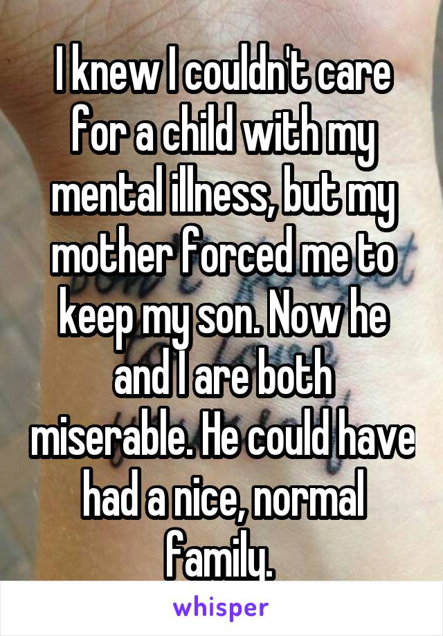 I knew I couldn't care for a child with my mental illness, but my mother forced me to keep my son. Now he and I are both miserable. He could have had a nice, normal family. 