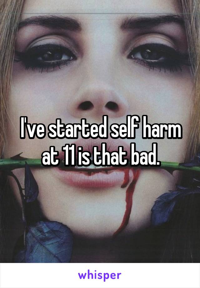 I've started self harm at 11 is that bad.