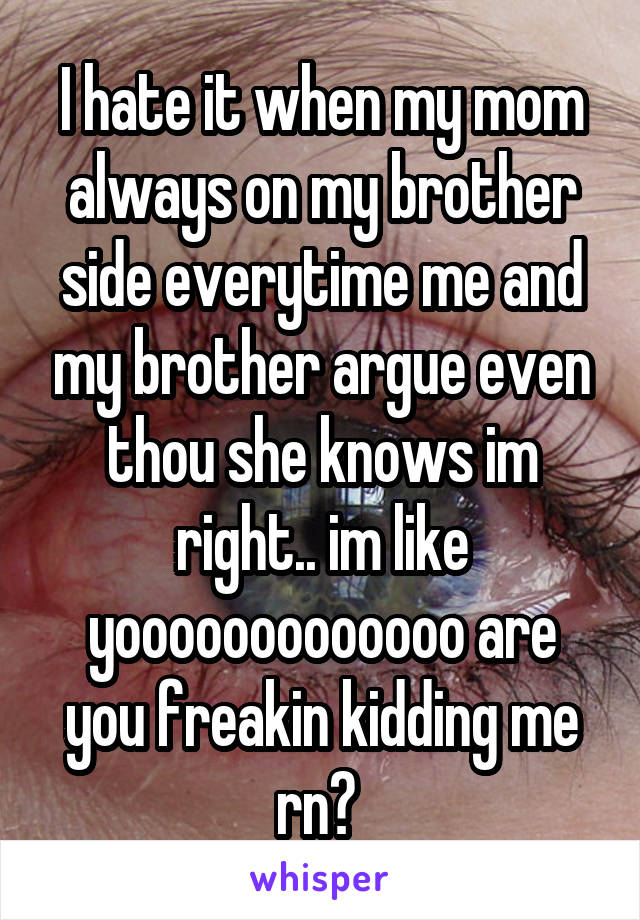 I hate it when my mom always on my brother side everytime me and my brother argue even thou she knows im right.. im like yooooooooooooo are you freakin kidding me rn? 