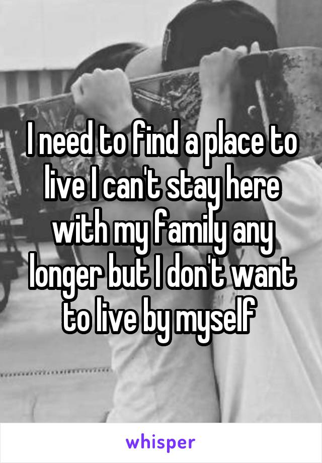 I need to find a place to live I can't stay here with my family any longer but I don't want to live by myself 