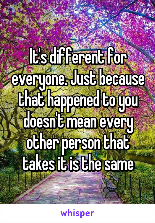 It's different for everyone. Just because that happened to you doesn't mean every other person that takes it is the same