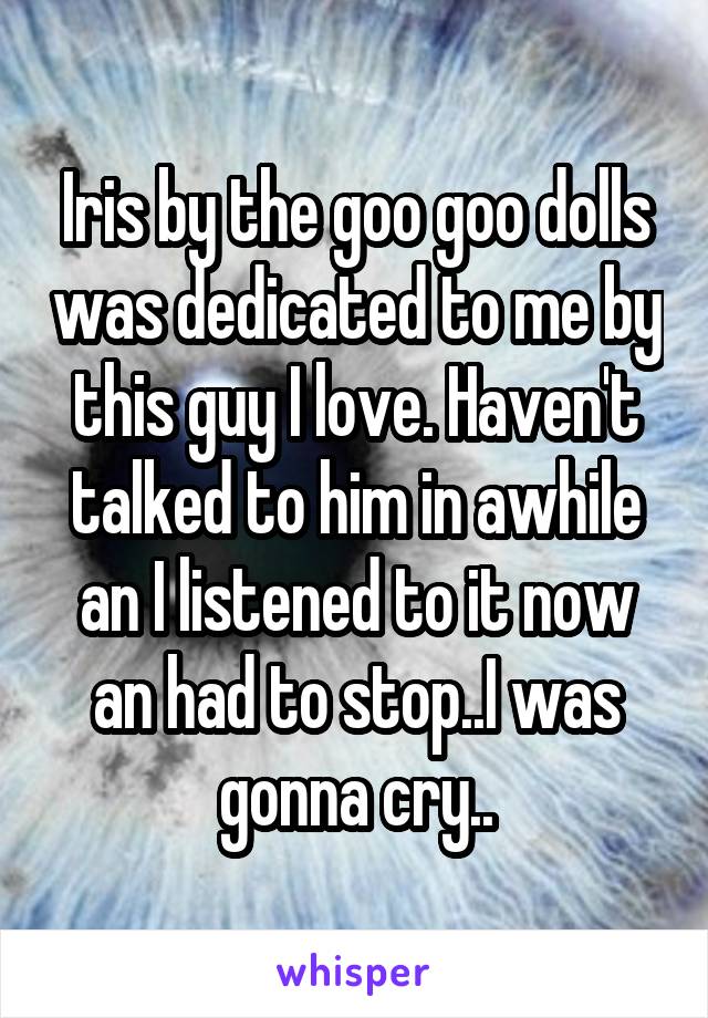 Iris by the goo goo dolls was dedicated to me by this guy I love. Haven't talked to him in awhile an I listened to it now an had to stop..I was gonna cry..